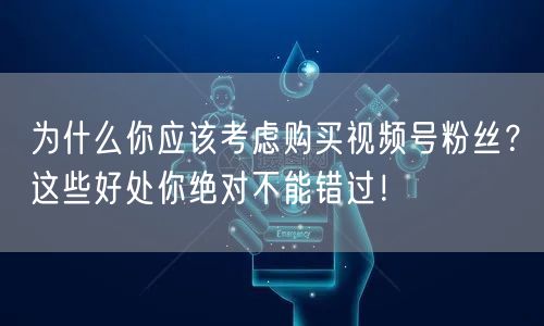 为什么你应该考虑购买视频号粉丝？这些好处你绝对不能错过！