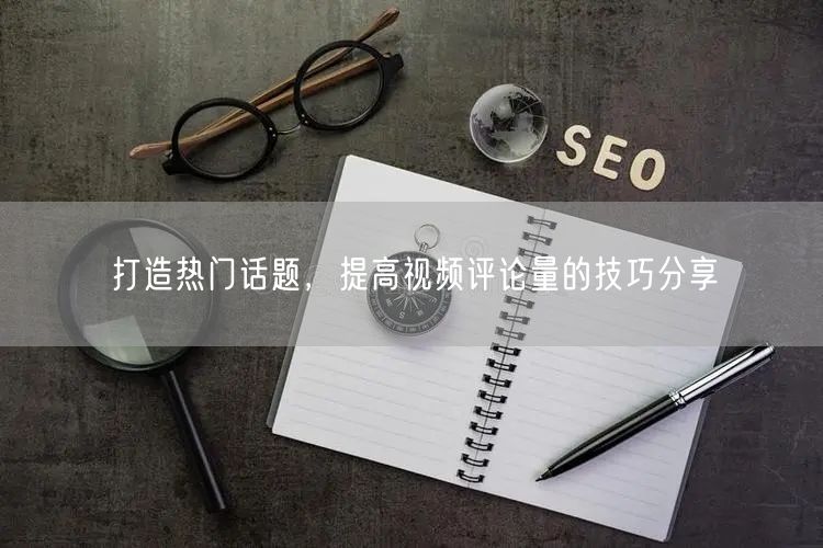 打造热门话题，提高视频评论量的技巧分享