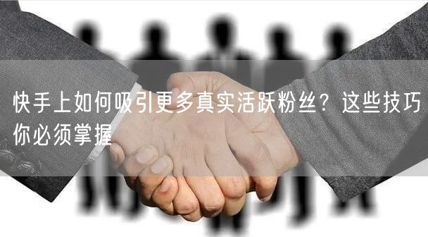 快手上如何吸引更多真实活跃粉丝？这些技巧你必须掌握