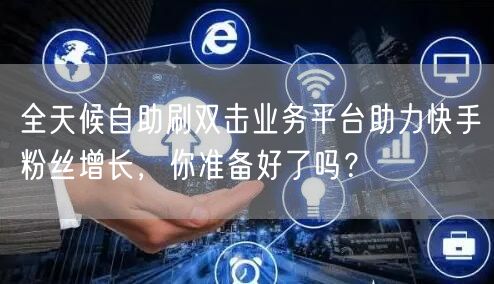 全天候自助刷双击业务平台助力快手粉丝增长，你准备好了吗？
