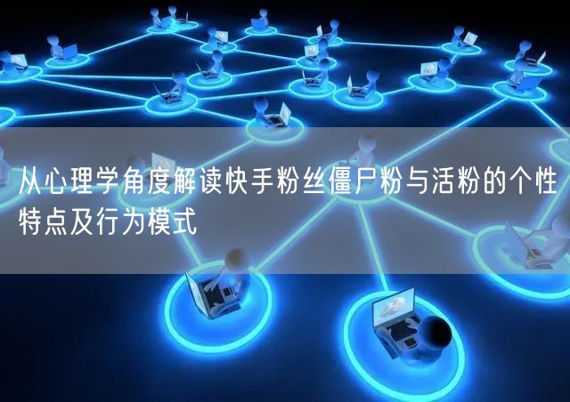 从心理学角度解读快手粉丝僵尸粉与活粉的个性特点及行为模式