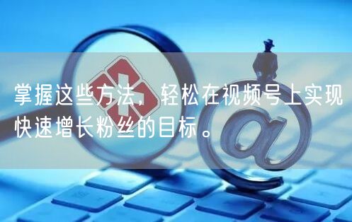 掌握这些方法，轻松在视频号上实现快速增长粉丝的目标。
