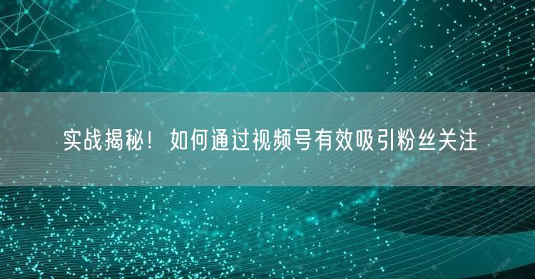 实战揭秘！如何通过视频号有效吸引粉丝关注