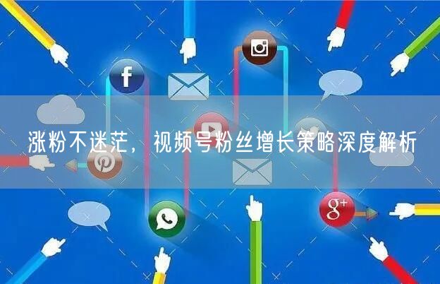 涨粉不迷茫，视频号粉丝增长策略深度解析