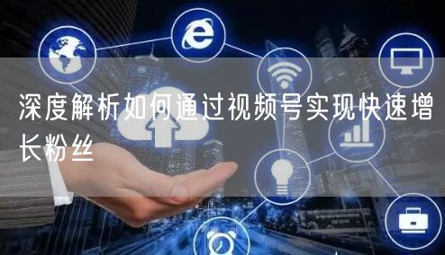 深度解析如何通过视频号实现快速增长粉丝