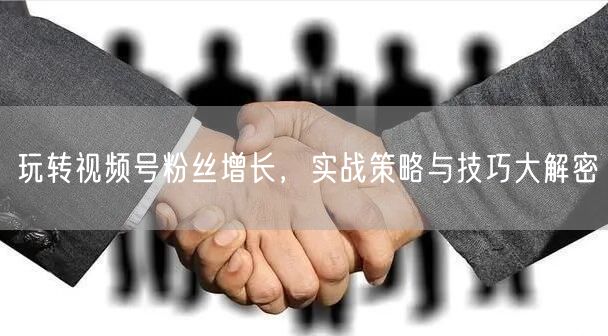 玩转视频号粉丝增长，实战策略与技巧大解密