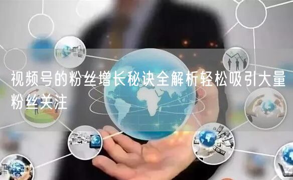 视频号的粉丝增长秘诀全解析轻松吸引大量粉丝关注