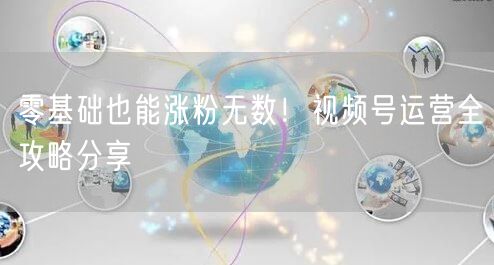 零基础也能涨粉无数！视频号运营全攻略分享