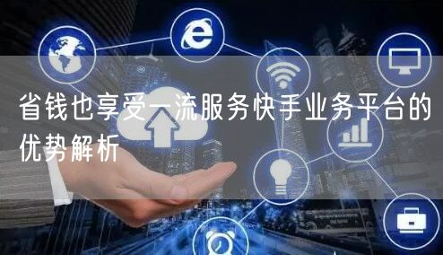 省钱也享受一流服务快手业务平台的优势解析