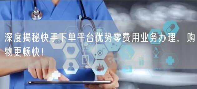 深度揭秘快手下单平台优势零费用业务办理，购物更畅快！