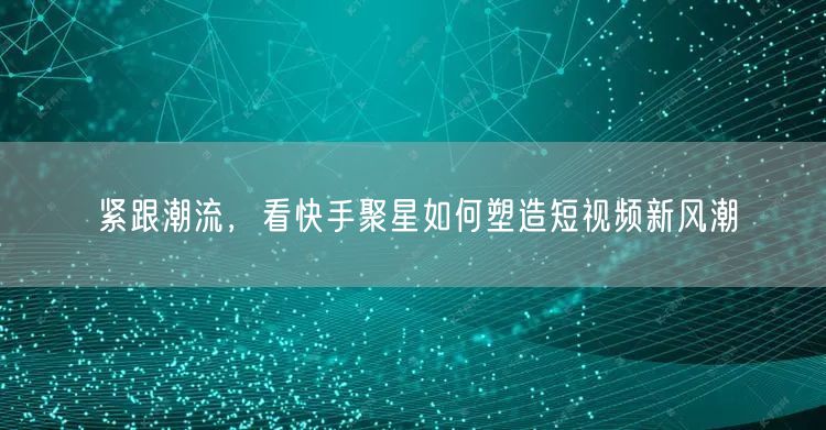 紧跟潮流，看快手聚星如何塑造短视频新风潮