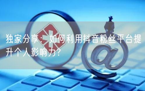独家分享：如何利用抖音粉丝平台提升个人影响力？
